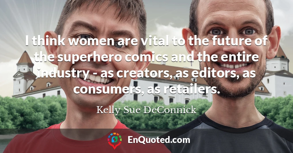 I think women are vital to the future of the superhero comics and the entire industry - as creators, as editors, as consumers, as retailers.