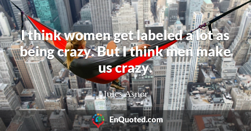 I think women get labeled a lot as being crazy. But I think men make us crazy.