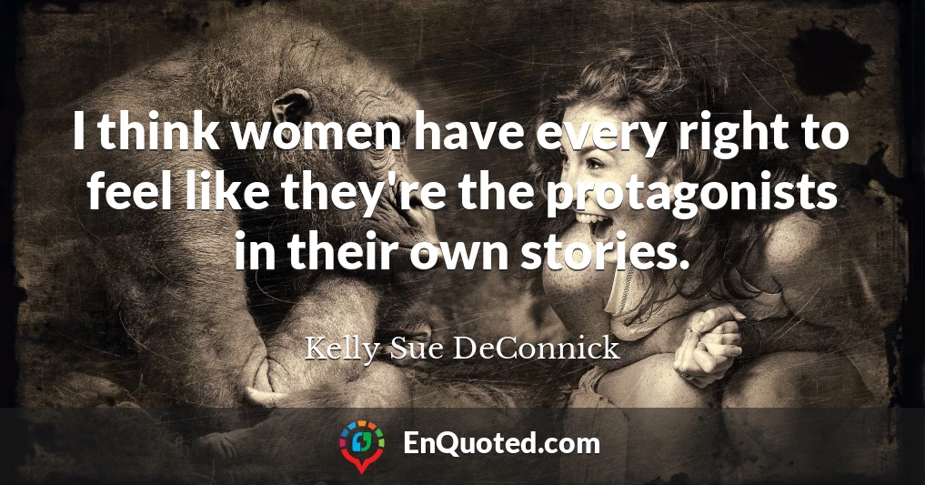 I think women have every right to feel like they're the protagonists in their own stories.