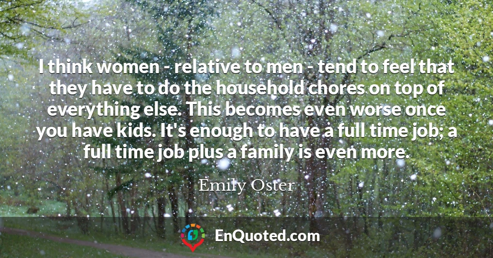 I think women - relative to men - tend to feel that they have to do the household chores on top of everything else. This becomes even worse once you have kids. It's enough to have a full time job; a full time job plus a family is even more.