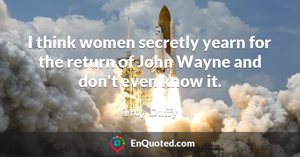 I think women secretly yearn for the return of John Wayne and don't even know it.
