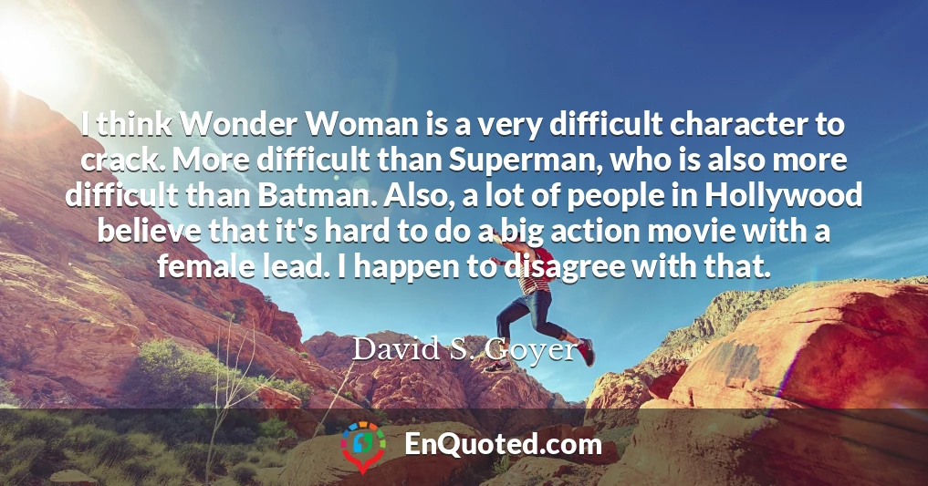 I think Wonder Woman is a very difficult character to crack. More difficult than Superman, who is also more difficult than Batman. Also, a lot of people in Hollywood believe that it's hard to do a big action movie with a female lead. I happen to disagree with that.