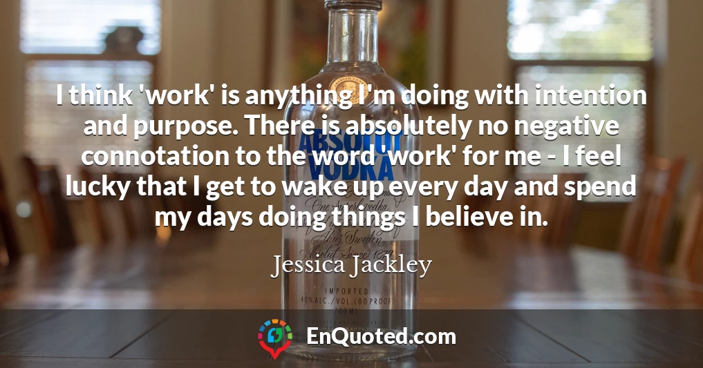 I think 'work' is anything I'm doing with intention and purpose. There is absolutely no negative connotation to the word 'work' for me - I feel lucky that I get to wake up every day and spend my days doing things I believe in.