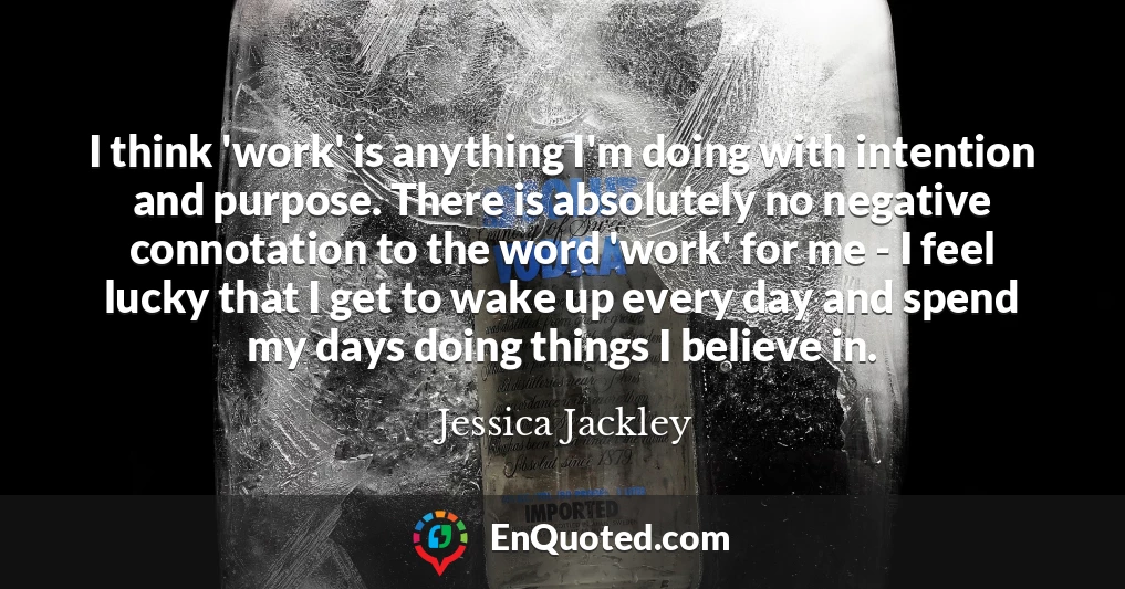 I think 'work' is anything I'm doing with intention and purpose. There is absolutely no negative connotation to the word 'work' for me - I feel lucky that I get to wake up every day and spend my days doing things I believe in.