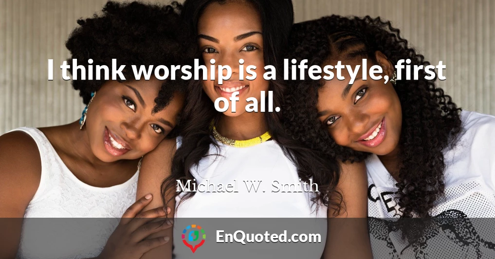 I think worship is a lifestyle, first of all.