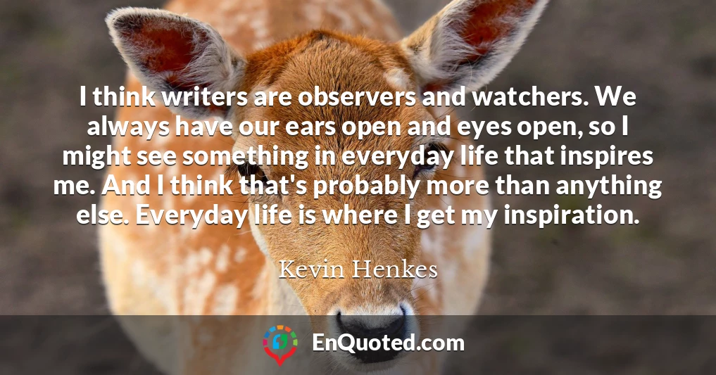 I think writers are observers and watchers. We always have our ears open and eyes open, so I might see something in everyday life that inspires me. And I think that's probably more than anything else. Everyday life is where I get my inspiration.
