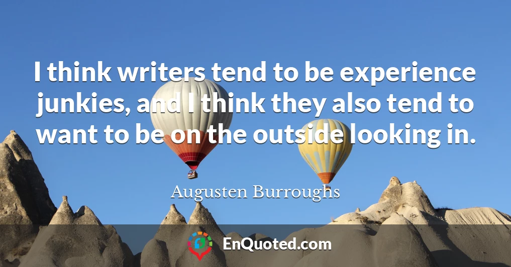 I think writers tend to be experience junkies, and I think they also tend to want to be on the outside looking in.