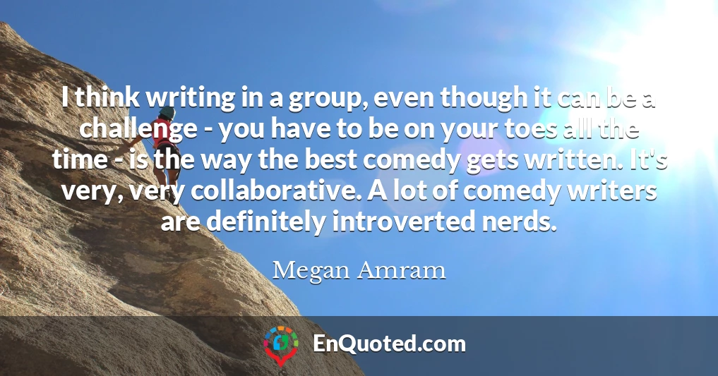 I think writing in a group, even though it can be a challenge - you have to be on your toes all the time - is the way the best comedy gets written. It's very, very collaborative. A lot of comedy writers are definitely introverted nerds.