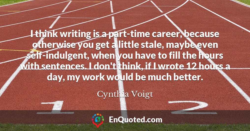 I think writing is a part-time career, because otherwise you get a little stale, maybe even self-indulgent, when you have to fill the hours with sentences. I don't think, if I wrote 12 hours a day, my work would be much better.