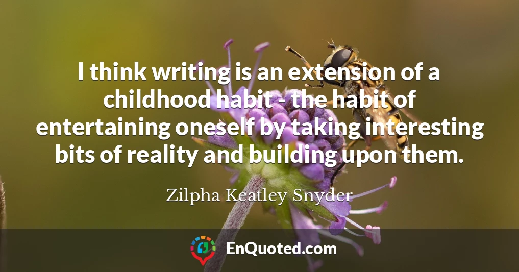 I think writing is an extension of a childhood habit - the habit of entertaining oneself by taking interesting bits of reality and building upon them.