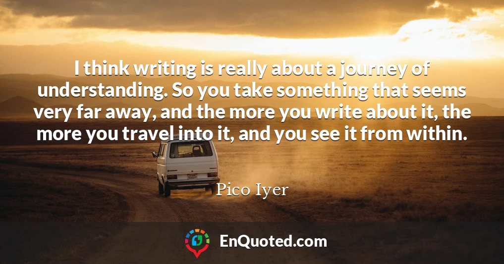 I think writing is really about a journey of understanding. So you take something that seems very far away, and the more you write about it, the more you travel into it, and you see it from within.