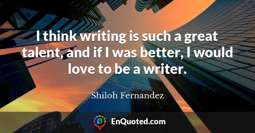 I think writing is such a great talent, and if I was better, I would love to be a writer.
