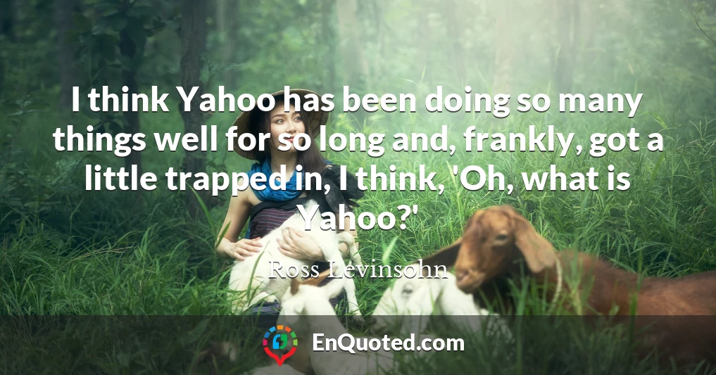 I think Yahoo has been doing so many things well for so long and, frankly, got a little trapped in, I think, 'Oh, what is Yahoo?'