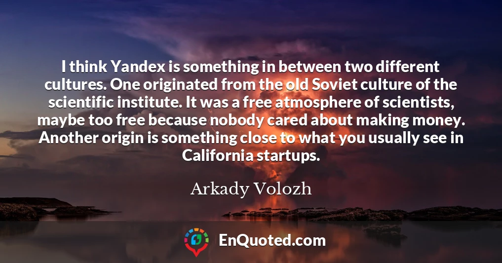 I think Yandex is something in between two different cultures. One originated from the old Soviet culture of the scientific institute. It was a free atmosphere of scientists, maybe too free because nobody cared about making money. Another origin is something close to what you usually see in California startups.