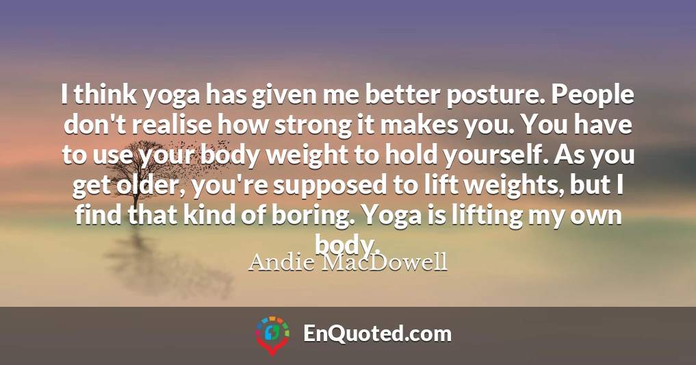 I think yoga has given me better posture. People don't realise how strong it makes you. You have to use your body weight to hold yourself. As you get older, you're supposed to lift weights, but I find that kind of boring. Yoga is lifting my own body.
