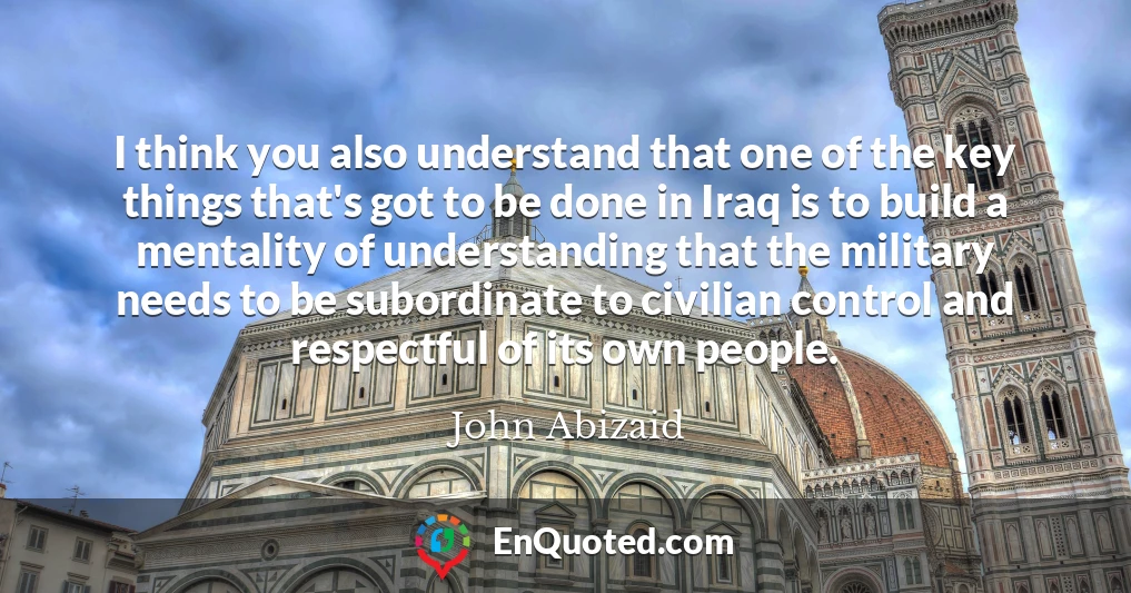 I think you also understand that one of the key things that's got to be done in Iraq is to build a mentality of understanding that the military needs to be subordinate to civilian control and respectful of its own people.