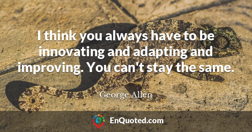 I think you always have to be innovating and adapting and improving. You can't stay the same.
