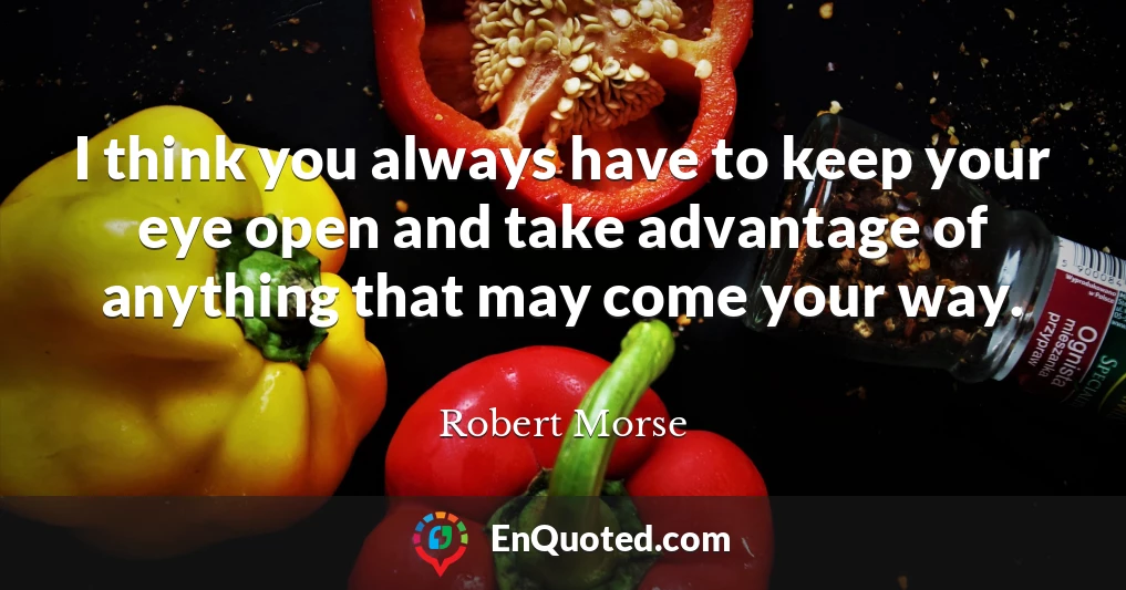 I think you always have to keep your eye open and take advantage of anything that may come your way.