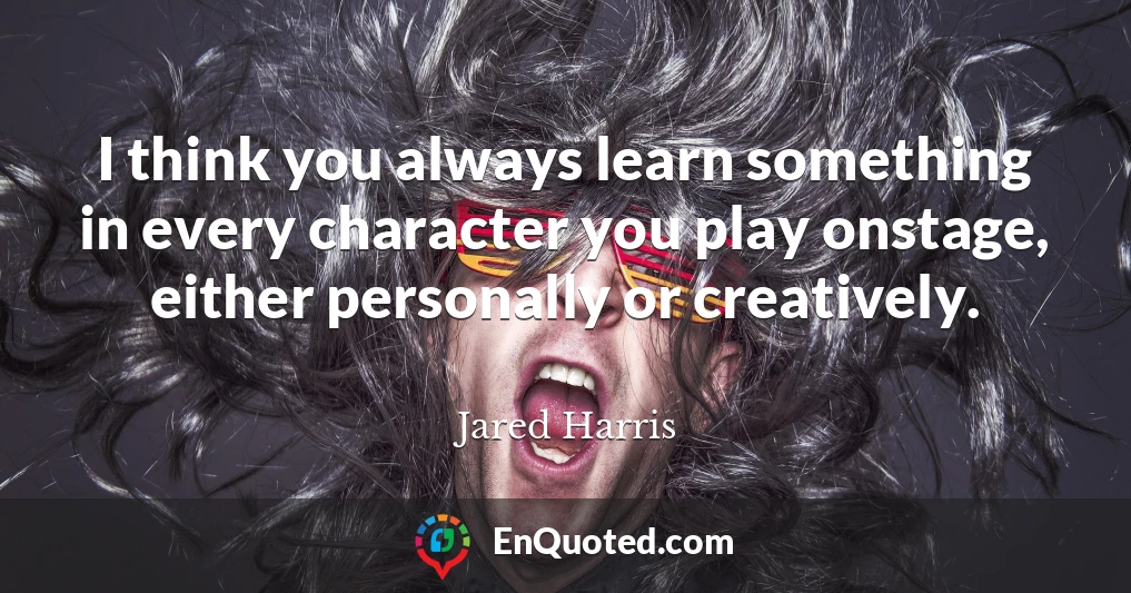 I think you always learn something in every character you play onstage, either personally or creatively.