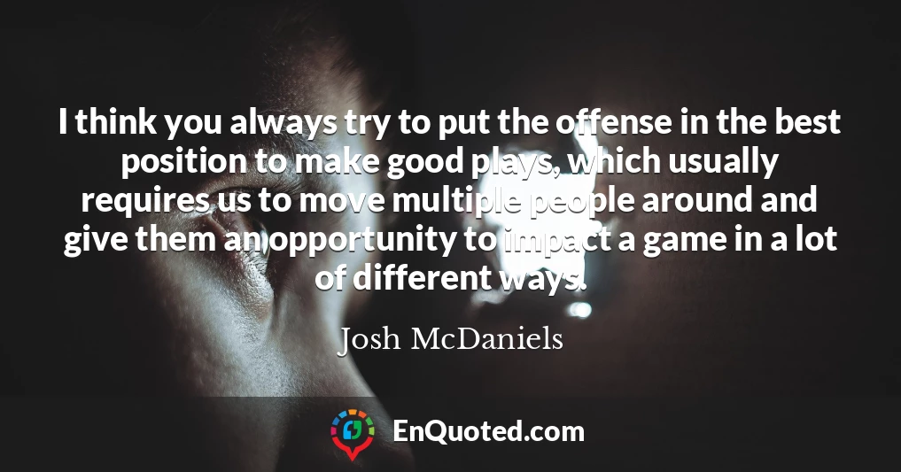 I think you always try to put the offense in the best position to make good plays, which usually requires us to move multiple people around and give them an opportunity to impact a game in a lot of different ways.