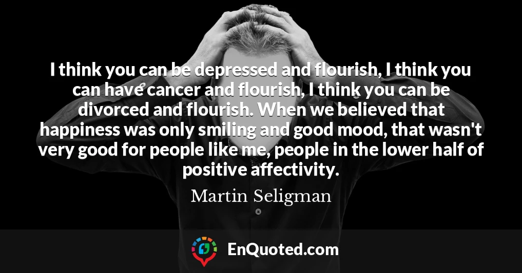 I think you can be depressed and flourish, I think you can have cancer and flourish, I think you can be divorced and flourish. When we believed that happiness was only smiling and good mood, that wasn't very good for people like me, people in the lower half of positive affectivity.