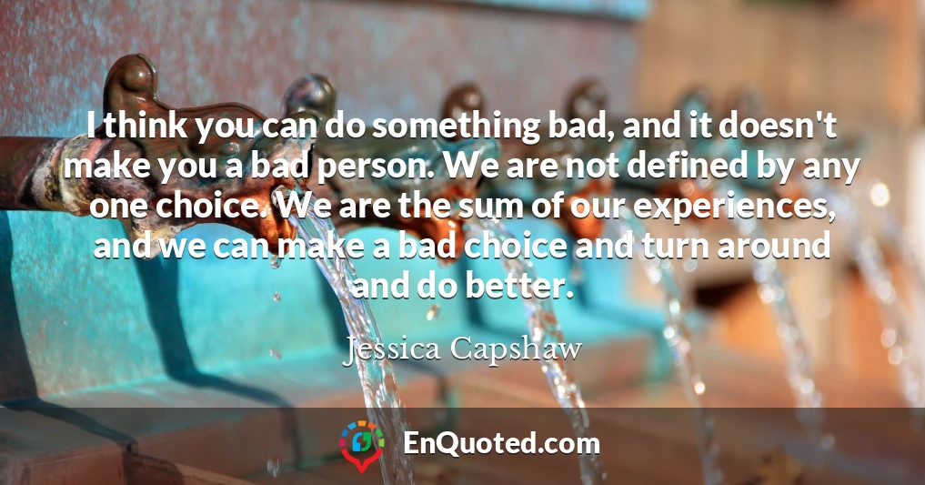 I think you can do something bad, and it doesn't make you a bad person. We are not defined by any one choice. We are the sum of our experiences, and we can make a bad choice and turn around and do better.