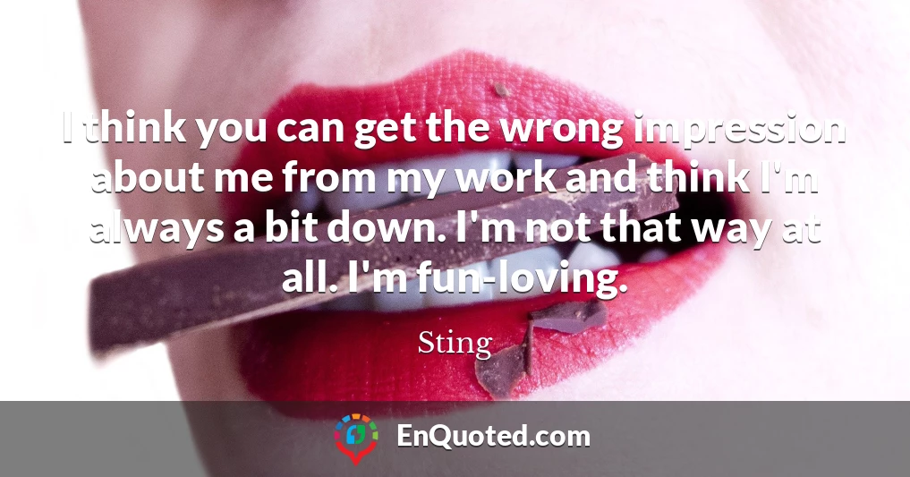 I think you can get the wrong impression about me from my work and think I'm always a bit down. I'm not that way at all. I'm fun-loving.