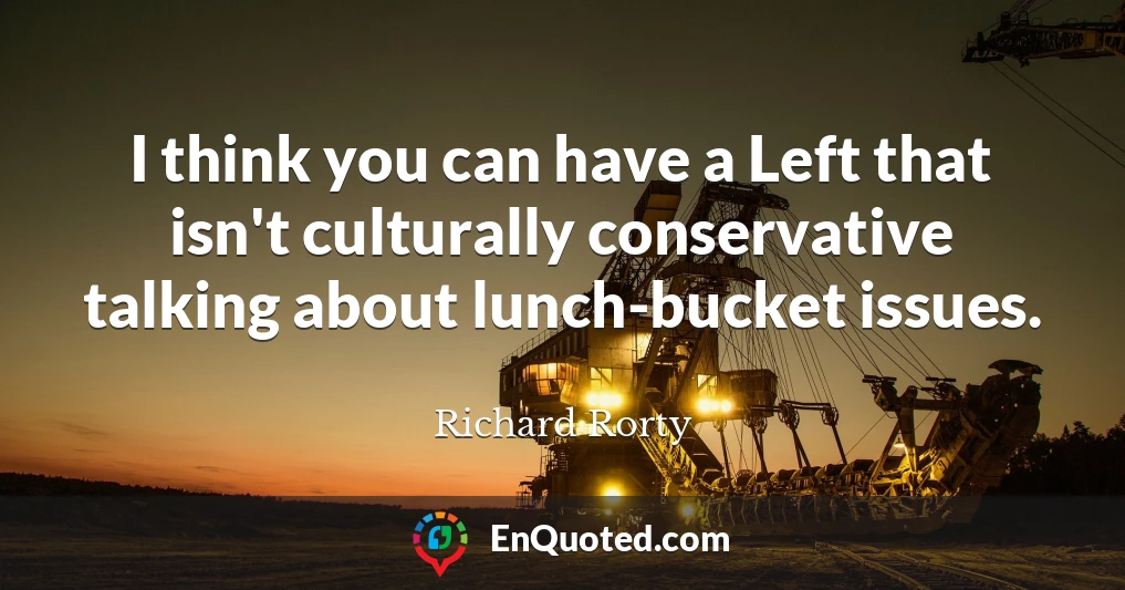 I think you can have a Left that isn't culturally conservative talking about lunch-bucket issues.