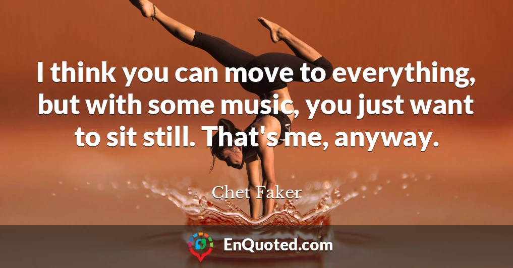 I think you can move to everything, but with some music, you just want to sit still. That's me, anyway.