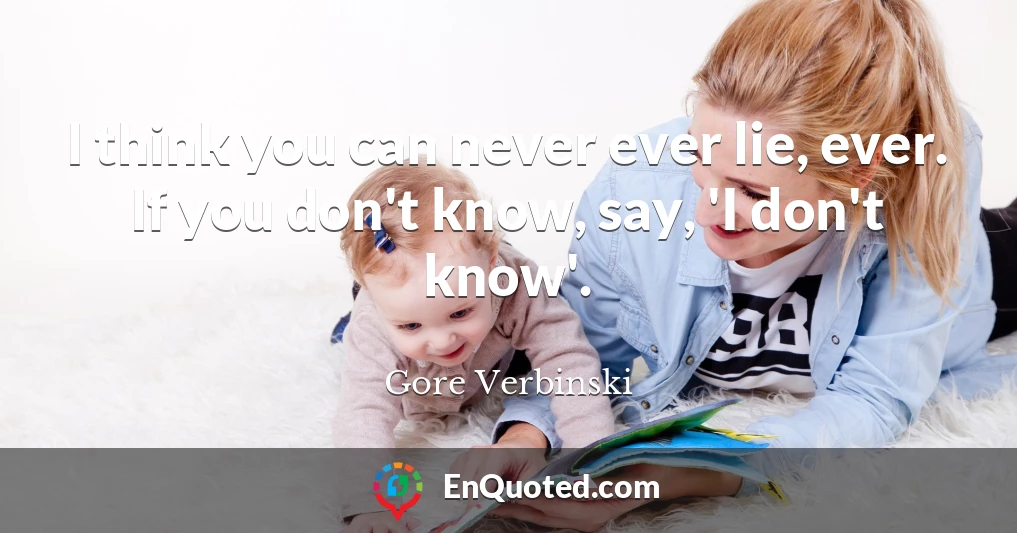 I think you can never ever lie, ever. If you don't know, say, 'I don't know'.