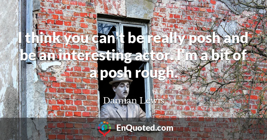 I think you can't be really posh and be an interesting actor. I'm a bit of a posh rough.