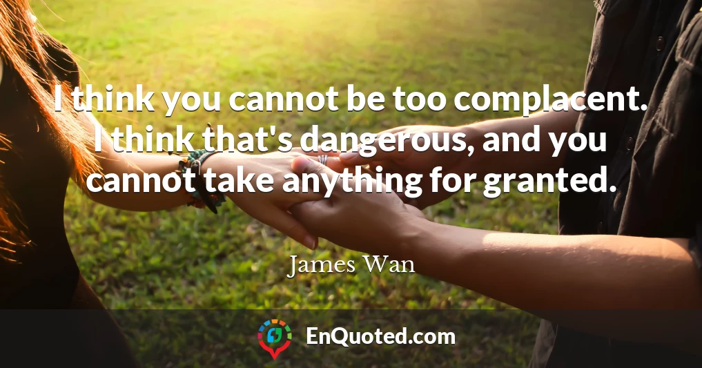 I think you cannot be too complacent. I think that's dangerous, and you cannot take anything for granted.
