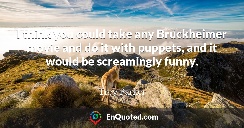I think you could take any Bruckheimer movie and do it with puppets, and it would be screamingly funny.