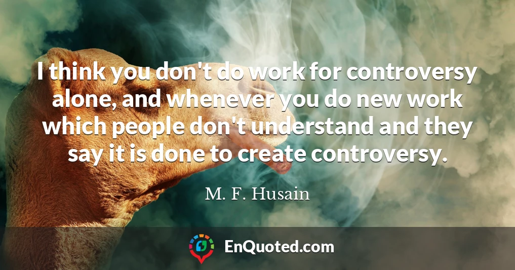 I think you don't do work for controversy alone, and whenever you do new work which people don't understand and they say it is done to create controversy.