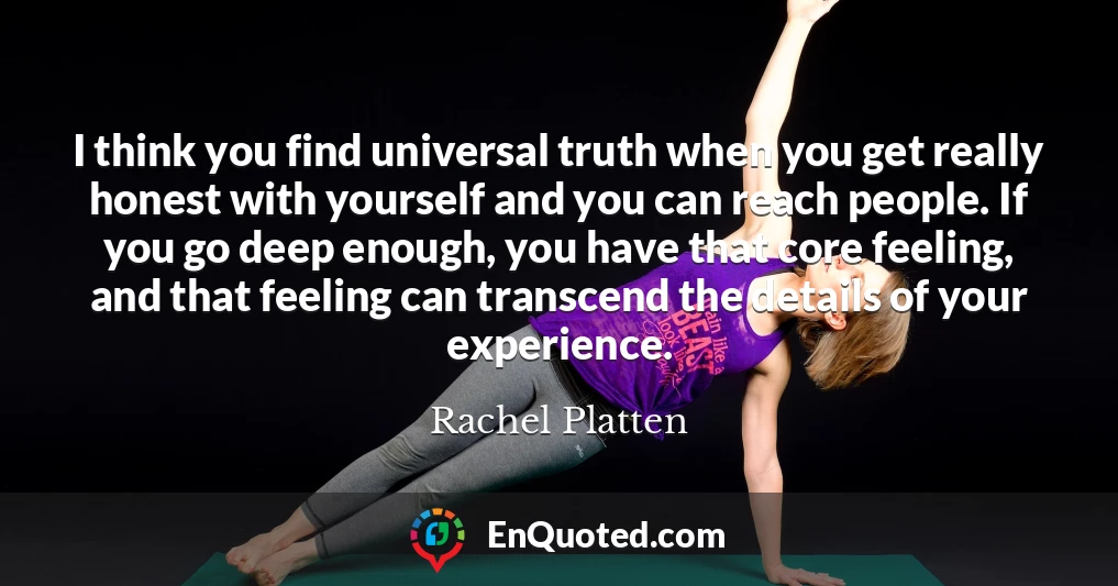 I think you find universal truth when you get really honest with yourself and you can reach people. If you go deep enough, you have that core feeling, and that feeling can transcend the details of your experience.