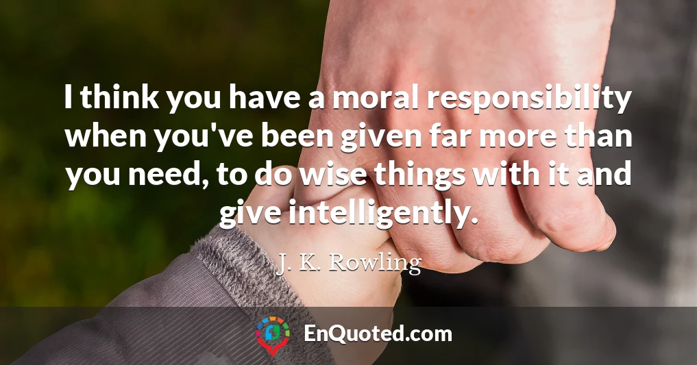 I think you have a moral responsibility when you've been given far more than you need, to do wise things with it and give intelligently.