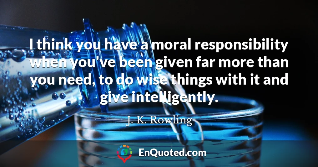 I think you have a moral responsibility when you've been given far more than you need, to do wise things with it and give intelligently.