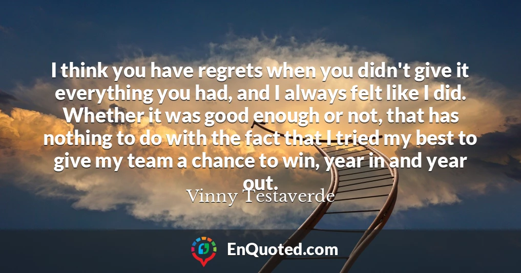 I think you have regrets when you didn't give it everything you had, and I always felt like I did. Whether it was good enough or not, that has nothing to do with the fact that I tried my best to give my team a chance to win, year in and year out.