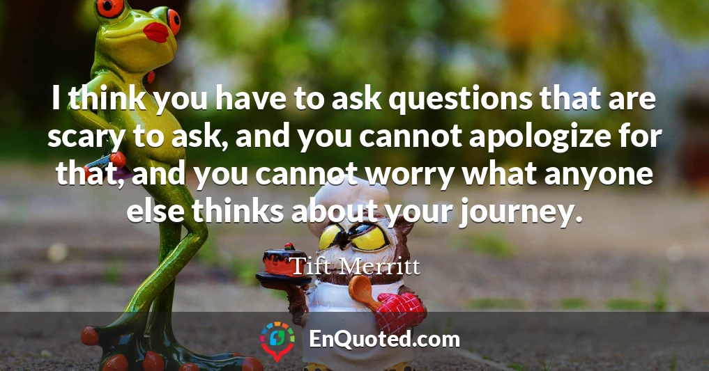 I think you have to ask questions that are scary to ask, and you cannot apologize for that, and you cannot worry what anyone else thinks about your journey.