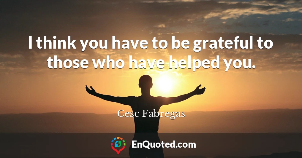I think you have to be grateful to those who have helped you.