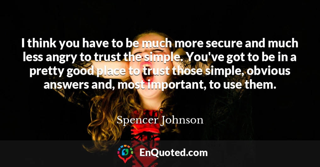 I think you have to be much more secure and much less angry to trust the simple. You've got to be in a pretty good place to trust those simple, obvious answers and, most important, to use them.
