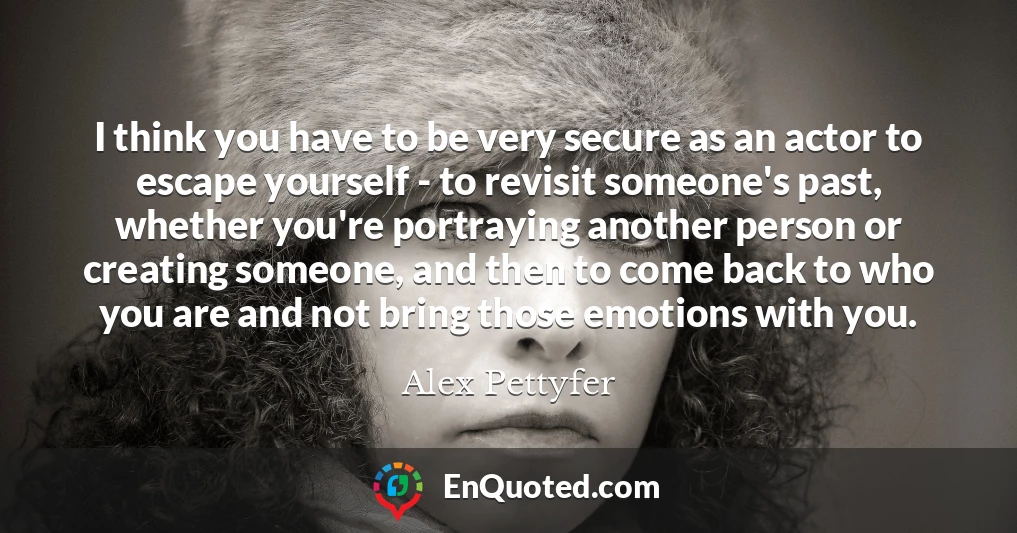 I think you have to be very secure as an actor to escape yourself - to revisit someone's past, whether you're portraying another person or creating someone, and then to come back to who you are and not bring those emotions with you.