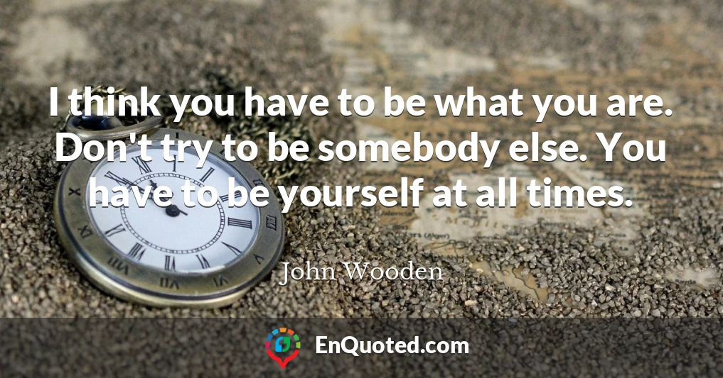 I think you have to be what you are. Don't try to be somebody else. You have to be yourself at all times.