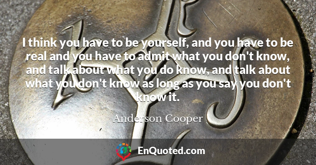 I think you have to be yourself, and you have to be real and you have to admit what you don't know, and talk about what you do know, and talk about what you don't know as long as you say you don't know it.