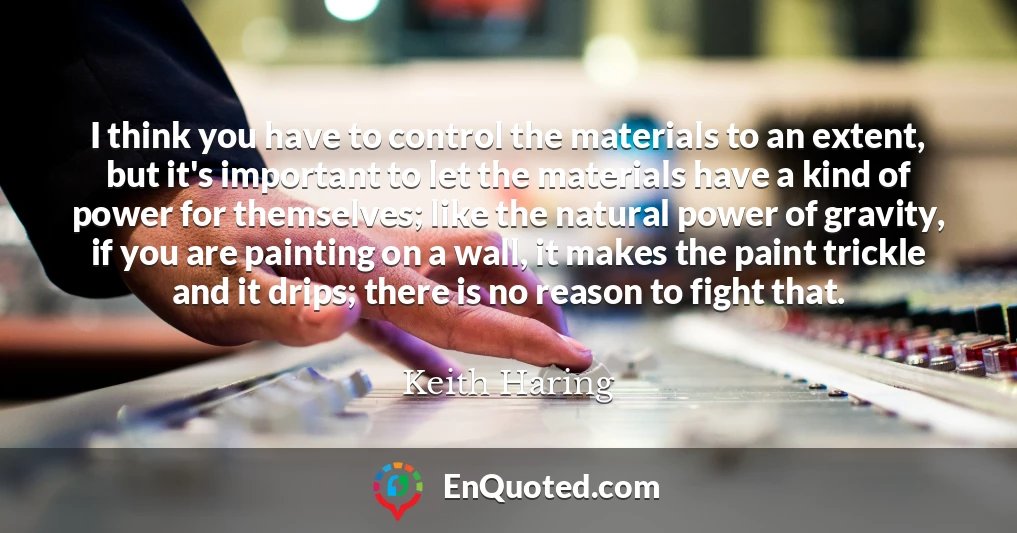I think you have to control the materials to an extent, but it's important to let the materials have a kind of power for themselves; like the natural power of gravity, if you are painting on a wall, it makes the paint trickle and it drips; there is no reason to fight that.