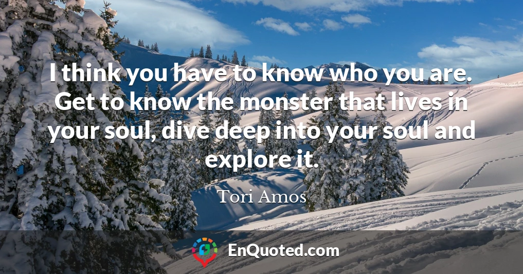 I think you have to know who you are. Get to know the monster that lives in your soul, dive deep into your soul and explore it.