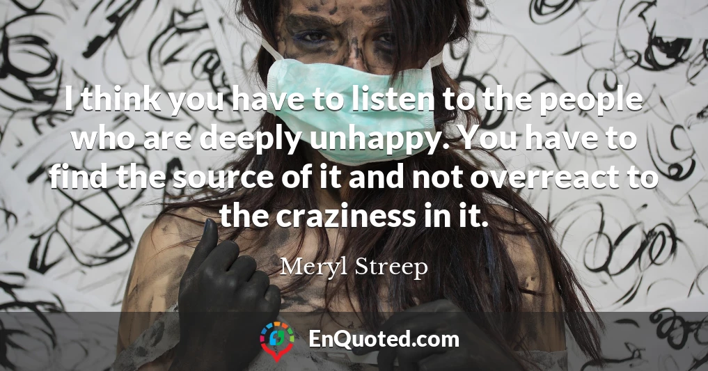 I think you have to listen to the people who are deeply unhappy. You have to find the source of it and not overreact to the craziness in it.