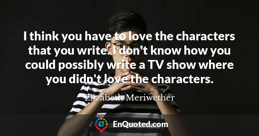 I think you have to love the characters that you write. I don't know how you could possibly write a TV show where you didn't love the characters.