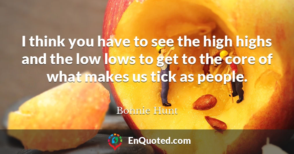 I think you have to see the high highs and the low lows to get to the core of what makes us tick as people.