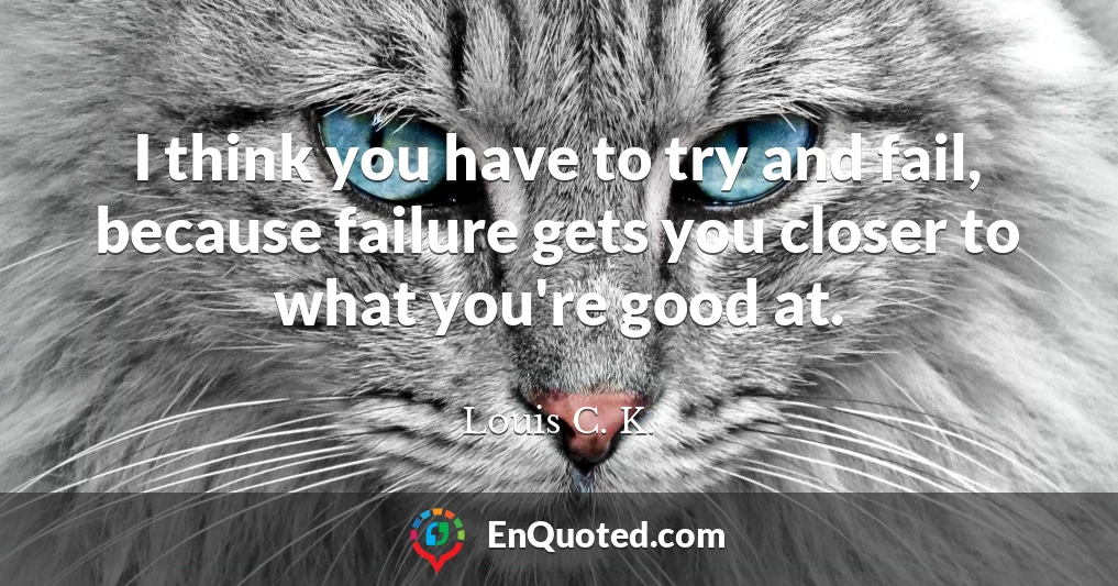 I think you have to try and fail, because failure gets you closer to what you're good at.